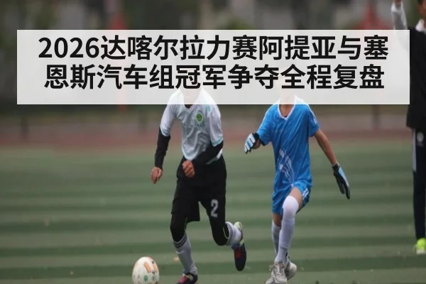 2026达喀尔拉力赛阿提亚与塞恩斯汽车组冠军争夺全程复盘（kaiyun）
